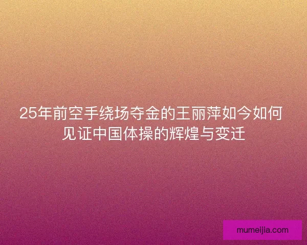 25年前空手绕场夺金的王丽萍如今如何 见证中国体操的辉煌与变迁