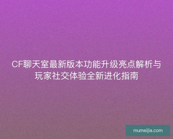 CF聊天室最新版本功能升级亮点解析与玩家社交体验全新进化指南
