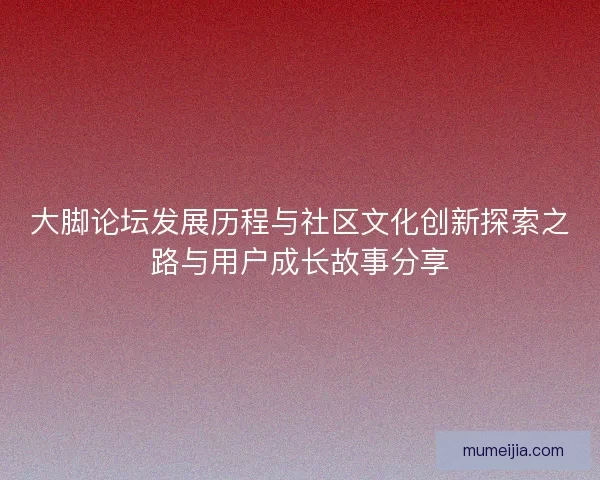 大脚论坛发展历程与社区文化创新探索之路与用户成长故事分享