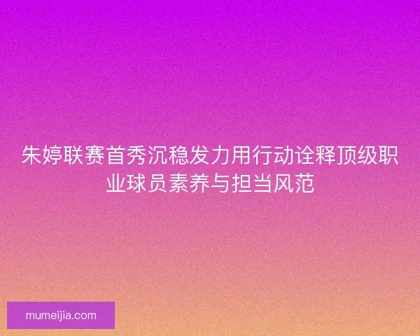 朱婷联赛首秀沉稳发力用行动诠释顶级职业球员素养与担当风范