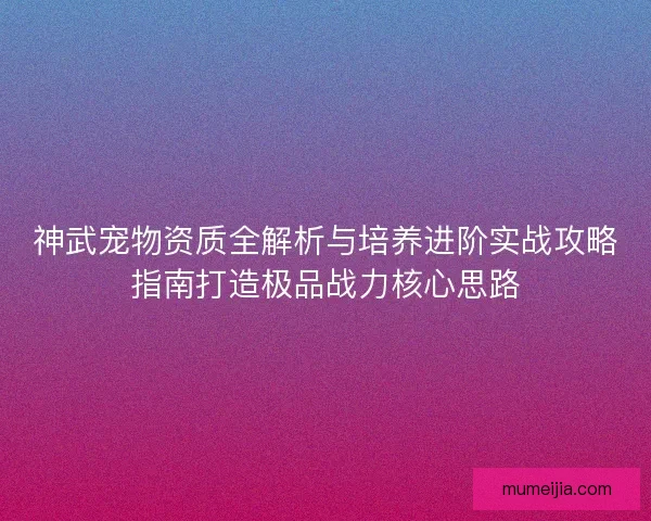神武宠物资质全解析与培养进阶实战攻略指南打造极品战力核心思路