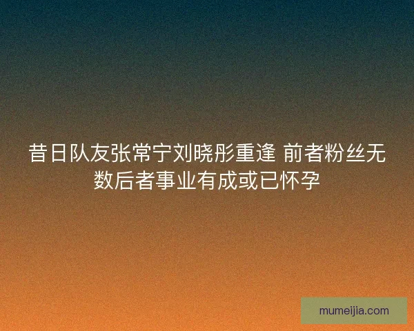 昔日队友张常宁刘晓彤重逢 前者粉丝无数后者事业有成或已怀孕