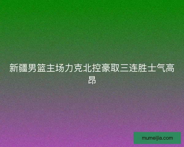 新疆男篮主场力克北控豪取三连胜士气高昂 新疆男篮主场力克北控豪取三连胜士气高昂