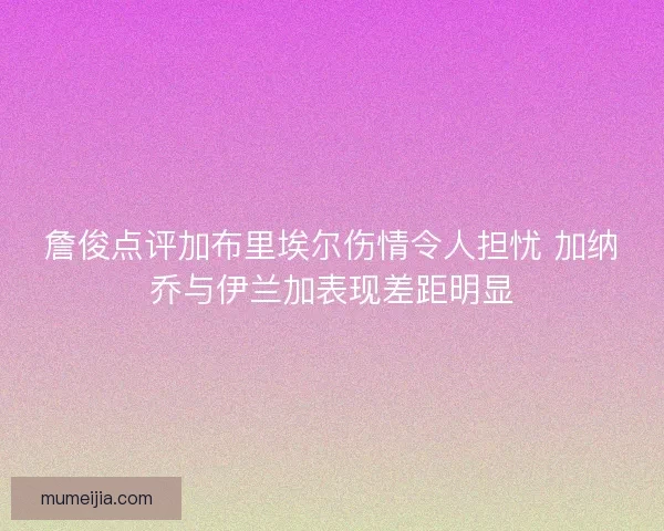 詹俊点评加布里埃尔伤情令人担忧 加纳乔与伊兰加表现差距明显