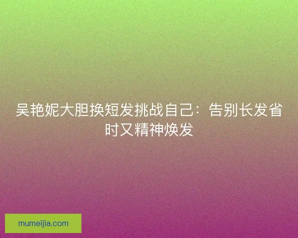 吴艳妮大胆换短发挑战自己:告别长发省时又精神焕发 吴艳妮大胆换短发挑战自己:告别长发省时又精神焕发