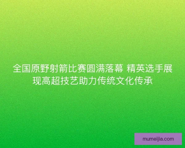 全国原野射箭比赛圆满落幕 精英选手展现高超技艺助力传统文化传承