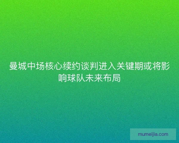 曼城中场核心续约谈判进入关键期或将影响球队未来布局