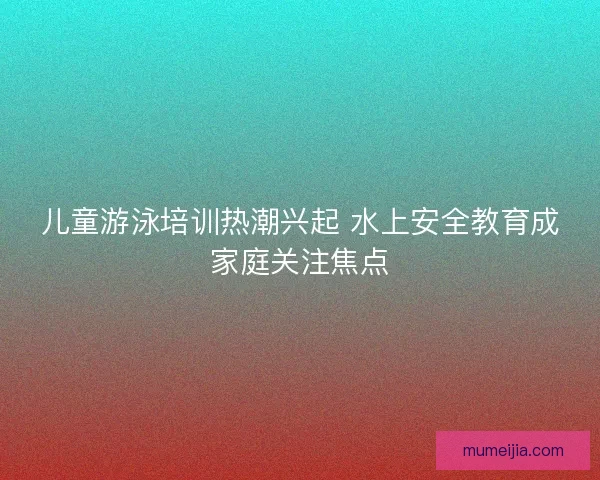 儿童游泳培训热潮兴起 水上安全教育成家庭关注焦点 儿童游泳培训热潮兴起 水上安全教育成家庭关注焦点