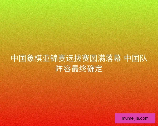 中国象棋亚锦赛选拔赛圆满落幕 中国队阵容最终确定 中国象棋亚锦赛选拔赛圆满落幕 中国队阵容最终确定